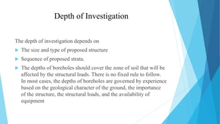 Depth of Investigation
The depth of investigation depends on
 The size and type of proposed structure
 Sequence of proposed strata.
 The depths of boreholes should cover the zone of soil that will be
affected by the structural loads. There is no fixed rule to follow.
In most cases, the depths of boreholes are governed by experience
based on the geological character of the ground, the importance
of the structure, the structural loads, and the availability of
equipment
 