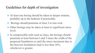Guidelines for depth of investigation
 At least one boring should be taken to deeper stratum,
probably up to the bedrock if practicable.
 Borings should penetrate at least 3 m into rock.
 Other borings may be taken at least to significant stress
level.
 In compressible soils such as clays, the borings should
penetrate at least between I and 3 times the width of the
proposed foundation or until the stress increment due to
the heaviest foundation load is less than 10%,
whichever is greater.
 