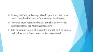  In very stiff clays, borings should penetrate 5-7 m to
prove that the thickness of the stratum is adequate.
 Borings must penetrate below any fills or very soft
deposits below the proposed structure.
 The minimum depth of boreholes should be 6 m unless
bedrock or very dense material is encountered.
 
