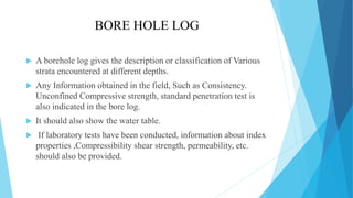 BORE HOLE LOG
 A borehole log gives the description or classification of Various
strata encountered at different depths.
 Any Information obtained in the field, Such as Consistency.
Unconfined Compressive strength, standard penetration test is
also indicated in the bore log.
 It should also show the water table.
 If laboratory tests have been conducted, information about index
properties ,Compressibility shear strength, permeability, etc.
should also be provided.
 