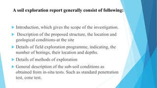 A soil exploration report generally consist of following:
 Introduction, which gives the scope of the investigation.
 Description of the proposed structure, the location and
geological conditions-at the site
 Details of field exploration programme, indicating, the
number of borings, their location and depths.
 Details of methods of exploration
 General description of the sub-soil conditions as
obtained from in-situ tests. Such as standard penetration
test, cone test.
 