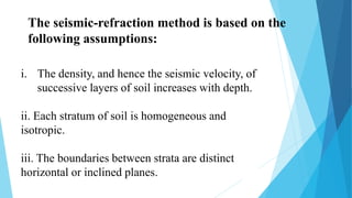 The seismic-refraction method is based on the
following assumptions:
i. The density, and hence the seismic velocity, of
successive layers of soil increases with depth.
ii. Each stratum of soil is homogeneous and
isotropic.
iii. The boundaries between strata are distinct
horizontal or inclined planes.
 