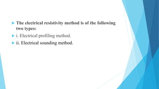  The electrical resistivity method is of the following
two types:
 i. Electrical profiling method.
 ii. Electrical sounding method.
 
