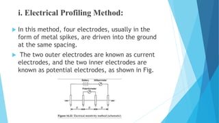 i. Electrical Profiling Method:
 In this method, four electrodes, usually in the
form of metal spikes, are driven into the ground
at the same spacing.
 The two outer electrodes are known as current
electrodes, and the two inner electrodes are
known as potential electrodes, as shown in Fig.
 