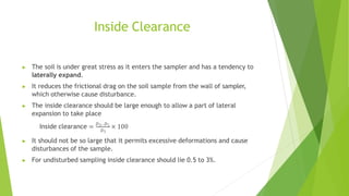 Inside Clearance
▶ The soil is under great stress as it enters the sampler and has a tendency to
laterally expand.
▶ It reduces the frictional drag on the soil sample from the wall of sampler,
which otherwise cause disturbance.
▶ The inside clearance should be large enough to allow a part of lateral
expansion to take place
Inside clearance = 𝐷3−𝐷1
× 100
𝐷1
▶ It should not be so large that it permits excessive deformations and cause
disturbances of the sample.
▶ For undisturbed sampling inside clearance should lie 0.5 to 3%.
 