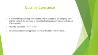 Outside Clearance
▶ It prevents frictional drag between the outside surface of the sampling tube
and the walls of the borehole or hence facilitates easy driving and withdrawal
of the sampler.
▶ Outside clearance = 𝐷2−𝐷4
× 100
𝐷4
▶ For undisturbed sampling process the ratio should be within 0 to 2%.
 
