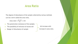 Area Ratio
The degree of disturbance of the sample collected by various methods
can be a term called the area ratio,
𝐷2−𝐷2
𝐷2
Area ratio = 2 1
× 100
1
▶ The penetration resistance of the sampler,
▶ The possibility of entrance of excess soil
▶ Danger of disturbance of sample
All increase with
increase in area ratio.
 