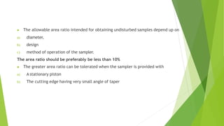 ▶ The allowable area ratio intended for obtaining undisturbed samples depend up on
a) diameter,
b) design
c) method of operation of the sampler.
The area ratio should be preferably be less than 10%
▶ The greater area ratio can be tolerated when the sampler is provided with
a) A stationary piston
b) The cutting edge having very small angle of taper
 