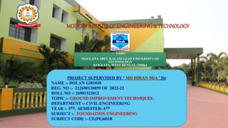 MODERNINSITUTEOF ENGINEERING& TECHNOLOGY
Under
MAULANA ABUL KALAM AZAD UNIVERSITY OF
TECHNOLOGY
KOLKATA, WEST BENGAL-700064
PROJECT SUPERVISED BY ‘ MD HIRAN MIA ’ Sir
NAME :- DOLAN GHOSH
REG. NO :- 222690120059 OF 2022-23
ROLL NO :- 26901322012
TOPIC :- GROUND IMPROVEMENT TECHNIQUES .
DEPARTMENT :- CIVIL ENGINEERING
YEAR :- 3RD, SEMESTER- 6TH
SUBJECT :- FOUNDATION ENGINEERING
SUBJECT CODE :- CE(PE)601B
 