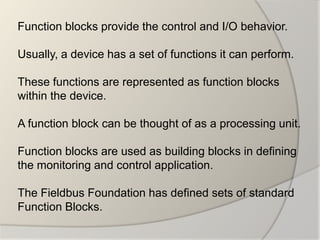 Function blocks provide the control and I/O behavior.

Usually, a device has a set of functions it can perform.

These functions are represented as function blocks
within the device.

A function block can be thought of as a processing unit.

Function blocks are used as building blocks in defining
the monitoring and control application.

The Fieldbus Foundation has defined sets of standard
Function Blocks.
 