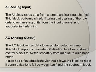 AI (Analog Input)

The AI block reads data from a single analog input channel.
This block performs simple filtering and scaling of the raw
data to engineering units from the input channel and
supports limit alarming.


AO (Analog Output)

The AO block writes data to an analog output channel.
This block supports cascade initialization to allow upstream
control blocks to switch smoothly from manual to automatic
mode.
It also has a faultstate behavior that allows the block to react
if communications fail between itself and the upstream block.
 