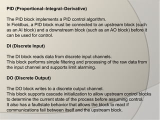 PID (Proportional–Integral–Derivative)

The PID block implements a PID control algorithm.
In Fieldbus, a PID block must be connected to an upstream block (such
as an AI block) and a downstream block (such as an AO block) before it
can be used for control.

DI (Discrete Input)

The DI block reads data from discrete input channels.
This block performs simple filtering and processing of the raw data from
the input channel and supports limit alarming.

DO (Discrete Output)

The DO block writes to a discrete output channel.
This block supports cascade initialization to allow upstream control blocks
to determine the current state of the process before assuming control.
It also has a faultstate behavior that allows the block to react if
communications fail between itself and the upstream block.
 