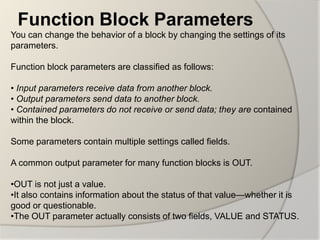 Function Block Parameters
You can change the behavior of a block by changing the settings of its
parameters.

Function block parameters are classified as follows:

• Input parameters receive data from another block.
• Output parameters send data to another block.
• Contained parameters do not receive or send data; they are contained
within the block.

Some parameters contain multiple settings called fields.

A common output parameter for many function blocks is OUT.

•OUT is not just a value.
•It also contains information about the status of that value—whether it is
good or questionable.
•The OUT parameter actually consists of two fields, VALUE and STATUS.
 