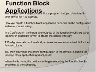 Function Block
Applications
The function block application is like a program that you download to
your device for it to execute.

How you create a function block application depends on the configuration
software you are using.

In a Configurator, the inputs and outputs of the function blocks are wired
together in graphical format to create the control strategy.

A Configurator also automatically creates an execution schedule for the
function blocks.

You then download the entire configuration to the device, including the
function block application and schedule.

When this is done, the device can begin executing the function blocks
according to the schedule.
 