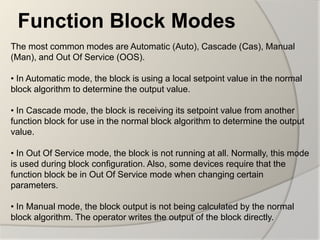 Function Block Modes
The most common modes are Automatic (Auto), Cascade (Cas), Manual
(Man), and Out Of Service (OOS).

• In Automatic mode, the block is using a local setpoint value in the normal
block algorithm to determine the output value.

• In Cascade mode, the block is receiving its setpoint value from another
function block for use in the normal block algorithm to determine the output
value.

• In Out Of Service mode, the block is not running at all. Normally, this mode
is used during block configuration. Also, some devices require that the
function block be in Out Of Service mode when changing certain
parameters.

• In Manual mode, the block output is not being calculated by the normal
block algorithm. The operator writes the output of the block directly.
 