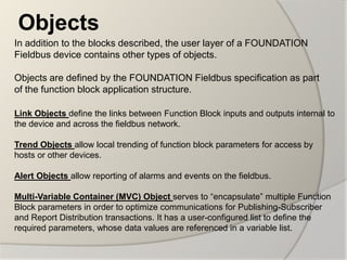 Objects
In addition to the blocks described, the user layer of a FOUNDATION
Fieldbus device contains other types of objects.

Objects are defined by the FOUNDATION Fieldbus specification as part
of the function block application structure.

Link Objects define the links between Function Block inputs and outputs internal to
the device and across the fieldbus network.

Trend Objects allow local trending of function block parameters for access by
hosts or other devices.

Alert Objects allow reporting of alarms and events on the fieldbus.

Multi-Variable Container (MVC) Object serves to “encapsulate” multiple Function
Block parameters in order to optimize communications for Publishing-Subscriber
and Report Distribution transactions. It has a user-configured list to define the
required parameters, whose data values are referenced in a variable list.
 