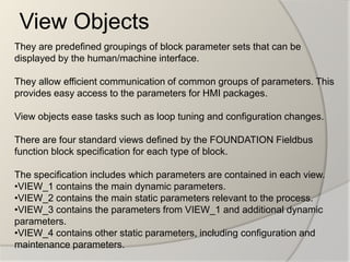 View Objects
They are predefined groupings of block parameter sets that can be
displayed by the human/machine interface.

They allow efficient communication of common groups of parameters. This
provides easy access to the parameters for HMI packages.

View objects ease tasks such as loop tuning and configuration changes.

There are four standard views defined by the FOUNDATION Fieldbus
function block specification for each type of block.

The specification includes which parameters are contained in each view.
•VIEW_1 contains the main dynamic parameters.
•VIEW_2 contains the main static parameters relevant to the process.
•VIEW_3 contains the parameters from VIEW_1 and additional dynamic
parameters.
•VIEW_4 contains other static parameters, including configuration and
maintenance parameters.
 