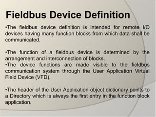 Fieldbus Device Definition
•The fieldbus device definition is intended for remote I/O
devices having many function blocks from which data shall be
communicated.

•The function of a fieldbus device is determined by the
arrangement and interconnection of blocks.
•The device functions are made visible to the fieldbus
communication system through the User Application Virtual
Field Device (VFD).

•The header of the User Application object dictionary points to
a Directory which is always the first entry in the function block
application.
 