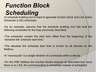 Function Block
 Scheduling
•A schedule building tool is used to generate function block and Link Active
Scheduler (LAS) schedules.

•As an example, assume that the schedule building tool has built the
following schedules for the loop previously described.

•The schedules contain the start time offset from the beginning of the
“absolute link schedule start time.”

•The absolute link schedule start time is known by all devices on the
fieldbus.

•A “macrocycle” is a single iteration of a schedule within a device.

•On the HSE fieldbus the function blocks execute as described but, since
there is no LAS, the communication is immediate instead of scheduled
 