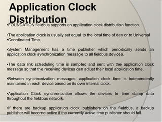 Application Clock
 Distribution
•FOUNDATION fieldbus supports an application clock distribution function.

•The application clock is usually set equal to the local time of day or to Universal
•Coordinated Time.

•System Management has a time publisher which periodically sends an
application clock synchronization message to all fieldbus devices.

•The data link scheduling time is sampled and sent with the application clock
message so that the receiving devices can adjust their local application time.

•Between synchronization messages, application clock time is independently
maintained in each device based on its own internal clock.

•Application Clock synchronization allows the devices to time stamp data
throughout the fieldbus network.

•If there are backup application clock publishers on the fieldbus, a backup
publisher will become active if the currently active time publisher should fail.
 