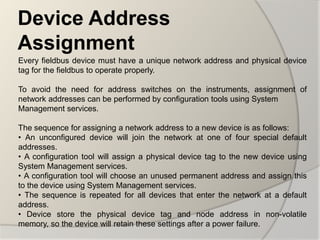 Device Address
Assignment
Every fieldbus device must have a unique network address and physical device
tag for the fieldbus to operate properly.

To avoid the need for address switches on the instruments, assignment of
network addresses can be performed by configuration tools using System
Management services.

The sequence for assigning a network address to a new device is as follows:
• An unconfigured device will join the network at one of four special default
addresses.
• A configuration tool will assign a physical device tag to the new device using
System Management services.
• A configuration tool will choose an unused permanent address and assign this
to the device using System Management services.
• The sequence is repeated for all devices that enter the network at a default
address.
• Device store the physical device tag and node address in non-volatile
memory, so the device will retain these settings after a power failure.
 