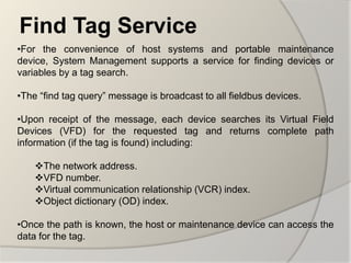 Find Tag Service
•For the convenience of host systems and portable maintenance
device, System Management supports a service for finding devices or
variables by a tag search.

•The “find tag query” message is broadcast to all fieldbus devices.

•Upon receipt of the message, each device searches its Virtual Field
Devices (VFD) for the requested tag and returns complete path
information (if the tag is found) including:

    The network address.
    VFD number.
    Virtual communication relationship (VCR) index.
    Object dictionary (OD) index.

•Once the path is known, the host or maintenance device can access the
data for the tag.
 