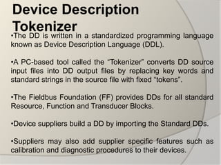 Device Description
 Tokenizerin a standardized programming language
•The DD is written
known as Device Description Language (DDL).

•A PC-based tool called the “Tokenizer” converts DD source
input files into DD output files by replacing key words and
standard strings in the source file with fixed “tokens”.

•The Fieldbus Foundation (FF) provides DDs for all standard
Resource, Function and Transducer Blocks.

•Device suppliers build a DD by importing the Standard DDs.

•Suppliers may also add supplier specific features such as
calibration and diagnostic procedures to their devices.
 