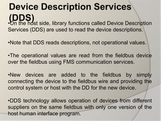 Device Description Services
 (DDS) side, library functions called Device Description
•On the host
Services (DDS) are used to read the device descriptions.

•Note that DDS reads descriptions, not operational values.

•The operational values are read from the fieldbus device
over the fieldbus using FMS communication services.

•New devices are added to the fieldbus by simply
connecting the device to the fieldbus wire and providing the
control system or host with the DD for the new device.

•DDS technology allows operation of devices from different
suppliers on the same fieldbus with only one version of the
host human interface program.
 