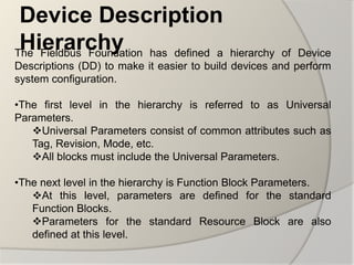 Device Description
 Hierarchy
The Fieldbus Foundation has defined a        hierarchy of Device
Descriptions (DD) to make it easier to build devices and perform
system configuration.

•The first level in the hierarchy is referred to as Universal
Parameters.
   Universal Parameters consist of common attributes such as
   Tag, Revision, Mode, etc.
   All blocks must include the Universal Parameters.

•The next level in the hierarchy is Function Block Parameters.
   At this level, parameters are defined for the standard
   Function Blocks.
   Parameters for the standard Resource Block are also
   defined at this level.
 