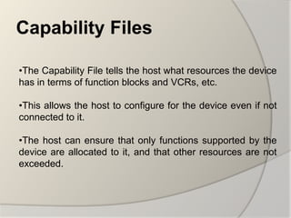 Capability Files

•The Capability File tells the host what resources the device
has in terms of function blocks and VCRs, etc.

•This allows the host to configure for the device even if not
connected to it.

•The host can ensure that only functions supported by the
device are allocated to it, and that other resources are not
exceeded.
 