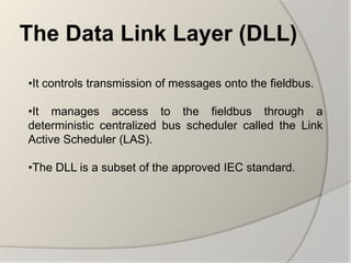 The Data Link Layer (DLL)

•It controls transmission of messages onto the fieldbus.

•It manages access to the fieldbus through a
deterministic centralized bus scheduler called the Link
Active Scheduler (LAS).

•The DLL is a subset of the approved IEC standard.
 