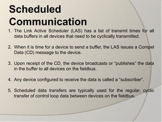 Scheduled
Communication
1. The Link Active Scheduler (LAS) has a list of transmit times for all
   data buffers in all devices that need to be cyclically transmitted.

2. When it is time for a device to send a buffer, the LAS issues a Compel
   Data (CD) message to the device.

3. Upon receipt of the CD, the device broadcasts or “publishes” the data
   in the buffer to all devices on the fieldbus.

4. Any device configured to receive the data is called a “subscriber”.

5. Scheduled data transfers are typically used for the regular, cyclic
   transfer of control loop data between devices on the fieldbus.
 