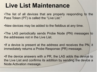 Live List Maintenance
•The list of all devices that are properly responding to the
Pass Token (PT) is called the “Live List.”

•New devices may be added to the fieldbus at any time.

•The LAS periodically sends Probe Node (PN) messages to
the addresses not in the Live List.

•If a device is present at the address and receives the PN, it
immediately returns a Probe Response (PR) message.

•If the device answers with a PR, the LAS adds the device to
the Live List and confirms its addition by sending the device a
Node Activation message.
 