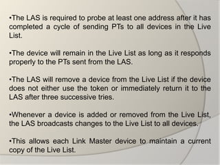 •The LAS is required to probe at least one address after it has
completed a cycle of sending PTs to all devices in the Live
List.

•The device will remain in the Live List as long as it responds
properly to the PTs sent from the LAS.

•The LAS will remove a device from the Live List if the device
does not either use the token or immediately return it to the
LAS after three successive tries.

•Whenever a device is added or removed from the Live List,
the LAS broadcasts changes to the Live List to all devices.

•This allows each Link Master device to maintain a current
copy of the Live List.
 