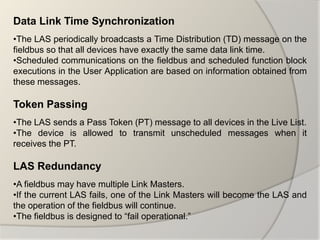 Data Link Time Synchronization
•The LAS periodically broadcasts a Time Distribution (TD) message on the
fieldbus so that all devices have exactly the same data link time.
•Scheduled communications on the fieldbus and scheduled function block
executions in the User Application are based on information obtained from
these messages.

Token Passing
•The LAS sends a Pass Token (PT) message to all devices in the Live List.
•The device is allowed to transmit unscheduled messages when it
receives the PT.

LAS Redundancy
•A fieldbus may have multiple Link Masters.
•If the current LAS fails, one of the Link Masters will become the LAS and
the operation of the fieldbus will continue.
•The fieldbus is designed to “fail operational.”
 