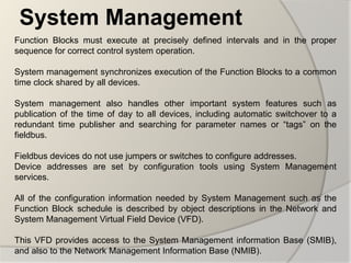 System Management
Function Blocks must execute at precisely defined intervals and in the proper
sequence for correct control system operation.

System management synchronizes execution of the Function Blocks to a common
time clock shared by all devices.

System management also handles other important system features such as
publication of the time of day to all devices, including automatic switchover to a
redundant time publisher and searching for parameter names or “tags” on the
fieldbus.

Fieldbus devices do not use jumpers or switches to configure addresses.
Device addresses are set by configuration tools using System Management
services.

All of the configuration information needed by System Management such as the
Function Block schedule is described by object descriptions in the Network and
System Management Virtual Field Device (VFD).

This VFD provides access to the System Management information Base (SMIB),
and also to the Network Management Information Base (NMIB).
 