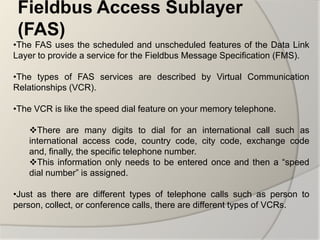 Fieldbus Access Sublayer
 (FAS)
•The FAS uses the scheduled and unscheduled features of the Data Link
Layer to provide a service for the Fieldbus Message Specification (FMS).

•The types of FAS services are described by Virtual Communication
Relationships (VCR).

•The VCR is like the speed dial feature on your memory telephone.

   There are many digits to dial for an international call such as
   international access code, country code, city code, exchange code
   and, finally, the specific telephone number.
   This information only needs to be entered once and then a “speed
   dial number” is assigned.

•Just as there are different types of telephone calls such as person to
person, collect, or conference calls, there are different types of VCRs.
 