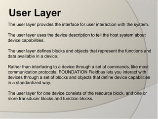User Layer
The user layer provides the interface for user interaction with the system.

The user layer uses the device description to tell the host system about
device capabilities.

The user layer defines blocks and objects that represent the functions and
data available in a device.

Rather than interfacing to a device through a set of commands, like most
communication protocols, FOUNDATION Fieldbus lets you interact with
devices through a set of blocks and objects that define device capabilities
in a standardized way.

The user layer for one device consists of the resource block, and one or
more transducer blocks and function blocks.
 