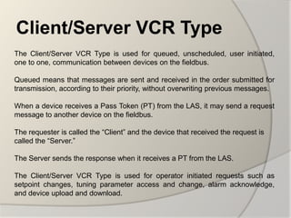 Client/Server VCR Type
The Client/Server VCR Type is used for queued, unscheduled, user initiated,
one to one, communication between devices on the fieldbus.

Queued means that messages are sent and received in the order submitted for
transmission, according to their priority, without overwriting previous messages.

When a device receives a Pass Token (PT) from the LAS, it may send a request
message to another device on the fieldbus.

The requester is called the “Client” and the device that received the request is
called the “Server.”

The Server sends the response when it receives a PT from the LAS.

The Client/Server VCR Type is used for operator initiated requests such as
setpoint changes, tuning parameter access and change, alarm acknowledge,
and device upload and download.
 