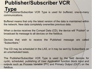 Publisher/Subscriber VCR
 Type
The Publisher/Subscriber VCR Type is used for buffered, one-to-many
communications.

Buffered means that only the latest version of the data is maintained within
the network. New data completely overwrites previous data.

When a device receives the Compel Data (CD), the device will “Publish” or
broadcast its message to all devices on the fieldbus.

Devices that wish to receive the Published message are called
“Subscribers.”

The CD may be scheduled in the LAS, or it may be sent by Subscribers on
an unscheduled basis.

The Publisher/Subscriber VCR Type is used by the field devices for
cyclic, scheduled, publishing of User Application function block input and
outputs such as Process Variable (PV) and Primary Output (OUT) on the
fieldbus.
 