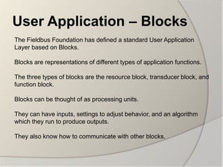 User Application – Blocks
The Fieldbus Foundation has defined a standard User Application
Layer based on Blocks.

Blocks are representations of different types of application functions.

The three types of blocks are the resource block, transducer block, and
function block.

Blocks can be thought of as processing units.

They can have inputs, settings to adjust behavior, and an algorithm
which they run to produce outputs.

They also know how to communicate with other blocks.
 