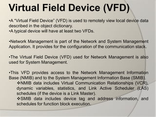 Virtual Field Device (VFD)
•A “Virtual Field Device” (VFD) is used to remotely view local device data
described in the object dictionary.
•A typical device will have at least two VFDs.

•Network Management is part of the Network and System Management
Application. It provides for the configuration of the communication stack.

•The Virtual Field Device (VFD) used for Network Management is also
used for System Management.

•This VFD provides access to the Network Management Information
Base (NMIB) and to the System Management Information Base (SMIB).
    NMIB data includes Virtual Communication Relationships (VCR),
    dynamic variables, statistics, and Link Active Scheduler (LAS)
    schedules (if the device is a Link Master).
    SMIB data includes device tag and address information, and
    schedules for function block execution.
 