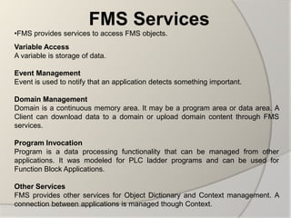 FMS Services
•FMS provides services to access FMS objects.
Variable Access
A variable is storage of data.

Event Management
Event is used to notify that an application detects something important.

Domain Management
Domain is a continuous memory area. It may be a program area or data area. A
Client can download data to a domain or upload domain content through FMS
services.

Program Invocation
Program is a data processing functionality that can be managed from other
applications. It was modeled for PLC ladder programs and can be used for
Function Block Applications.

Other Services
FMS provides other services for Object Dictionary and Context management. A
connection between applications is managed though Context.
 
