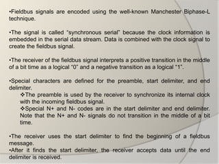 •Fieldbus signals are encoded using the well-known Manchester Biphase-L
technique.

•The signal is called “synchronous serial” because the clock information is
embedded in the serial data stream. Data is combined with the clock signal to
create the fieldbus signal.

•The receiver of the fieldbus signal interprets a positive transition in the middle
of a bit time as a logical “0” and a negative transition as a logical “1”.

•Special characters are defined for the preamble, start delimiter, and end
delimiter.
    The preamble is used by the receiver to synchronize its internal clock
    with the incoming fieldbus signal.
    Special N+ and N- codes are in the start delimiter and end delimiter.
    Note that the N+ and N- signals do not transition in the middle of a bit
    time.

•The receiver uses the start delimiter to find the beginning of a fieldbus
message.
•After it finds the start delimiter, the receiver accepts data until the end
delimiter is received.
 