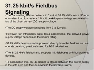 31.25 kbit/s Fieldbus
Signaling delivers ±10 mA at 31.25 kbit/s into a 50 ohm
•The transmitting device
equivalent load to create a 1.0 volt peak-to-peak voltage modulated on
top of the direct current (DC) supply voltage.

•The DC supply voltage can range from 9 to 32 volts.

•However, for Intrinsically Safe (I.S.) applications, the allowed power
supply voltage depends on the barrier rating.

•31.25 kbit/s devices can be powered directly from the fieldbus and can
operate on wiring previously used for 4-20 mA devices.

•The 31.25 kbit/s fieldbus also supports I.S. fieldbuses with bus powered
devices.

•To accomplish this, an I.S. barrier is placed between the power supply
in the safe area and the I.S. device in the hazardous area.
 