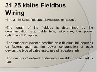 31.25 kbit/s Fieldbus
Wiring
•The 31.25 kbit/s fieldbus allows stubs or “spurs”.

•The length of the fieldbus is determined by the
communication rate, cable type, wire size, bus power
option, and I.S. option.

•The number of devices possible on a fieldbus link depends
on factors such as the power consumption of each
device, the type of cable used, use of repeaters, etc.

•The number of network addresses available for each link is
240.
 