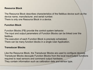 Resource Block

The Resource Block describes characteristics of the fieldbus device such as the
device name, manufacturer, and serial number.
There is only one Resource Block in a device.

Function Block

Function Blocks (FB) provide the control system behavior.
The input and output parameters of Function Blocks can be linked over the
fieldbus.
The execution of each Function Block is precisely scheduled.
There can be many function blocks in a single User Application.

Transducer Blocks

Like the Resource Block, the Transducer Blocks are used to configure devices.
Transducer Blocks decouple Function Blocks from the local input/output functions
required to read sensors and command output hardware.
They contain information such as calibration date and sensor type.
 