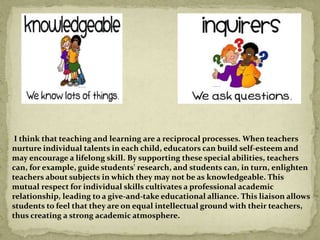 I think that teaching and learning are a reciprocal processes. When teachers
nurture individual talents in each child, educators can build self-esteem and
may encourage a lifelong skill. By supporting these special abilities, teachers
can, for example, guide students' research, and students can, in turn, enlighten
teachers about subjects in which they may not be as knowledgeable. This
mutual respect for individual skills cultivates a professional academic
relationship, leading to a give-and-take educational alliance. This liaison allows
students to feel that they are on equal intellectual ground with their teachers,
thus creating a strong academic atmosphere.
 