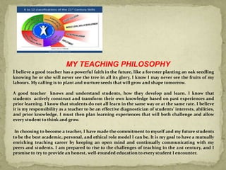 MY TEACHING PHILOSOPHY
I believe a good teacher has a powerful faith in the future, like a forester planting an oak seedling
knowing he or she will never see the tree in all its glory, I know I may never see the fruits of my
labours. My calling is to plant and nurture seeds that will grow and shape tomorrow.
A good teacher knows and understand students, how they develop and learn. I know that
students actively construct and transform their own knowledge based on past experiences and
prior learning. I know that students do not all learn in the same way or at the same rate. I believe
it is my responsibility as a teacher to be an effective diagnostician of students’ interests, abilities,
and prior knowledge. I must then plan learning experiences that will both challenge and allow
every student to think and grow.
In choosing to become a teacher, I have made the commitment to myself and my future students
to be the best academic, personal, and ethical role model I can be. It is my goal to have a mutually
enriching teaching career by keeping an open mind and continually communicating with my
peers and students. I am prepared to rise to the challenges of teaching in the 21st century, and I
promise to try to provide an honest, well-rounded education to every student I encounter.
 