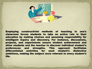 Employing constructivist methods of teaching in one's
classroom forces students to take an active role in their
education by making choices and assuming responsibility for
intelligent inquiry and discovery. For instance, discussions,
projects, and experiments ensure student achievement and
allow students and the teacher to discover individual student's
preferences and strengths. This approach facilitates
differentiated activities for each student's distinctive
ambitions, making the subject more relevant to every student's
life.
 